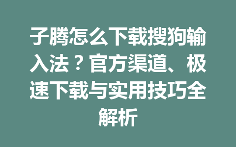 子腾怎么下载搜狗输入法？官方渠道、极速下载与实用技巧全解析 一