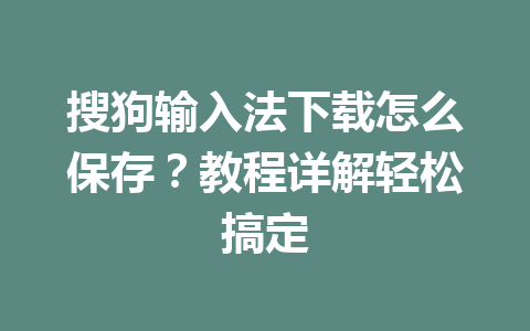 搜狗输入法下载怎么保存？教程详解轻松搞定 一